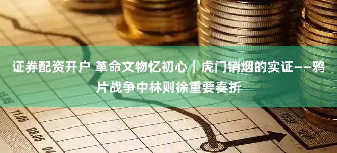 证券配资开户 革命文物忆初心｜虎门销烟的实证——鸦片战争中林则徐重要奏折