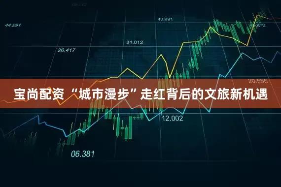 宝尚配资 “城市漫步”走红背后的文旅新机遇