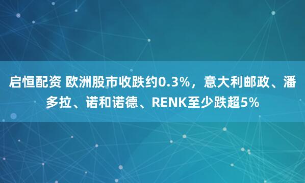 启恒配资 欧洲股市收跌约0.3%，意大利邮政、潘多拉、诺和诺德、RENK至少跌超5%
