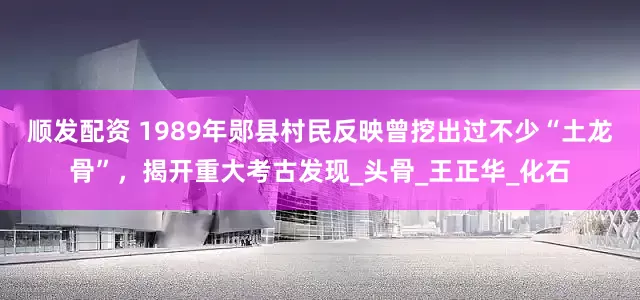 顺发配资 1989年郧县村民反映曾挖出过不少“土龙骨”，揭开重大考古发现_头骨_王正华_化石