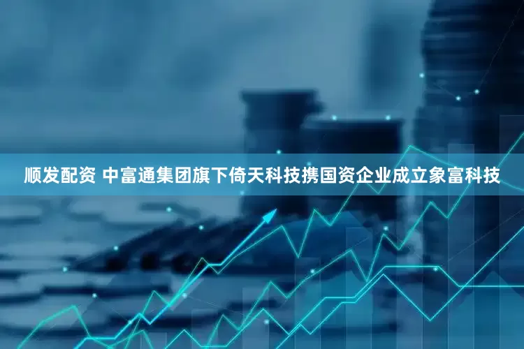 顺发配资 中富通集团旗下倚天科技携国资企业成立象富科技