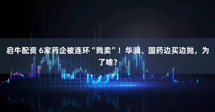 启牛配资 6家药企被连环“贱卖”！华润、国药边买边抛，为了啥？