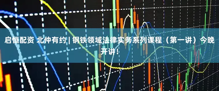 启恒配资 北仲有约 | 钢铁领域法律实务系列课程（第一讲）今晚开讲！