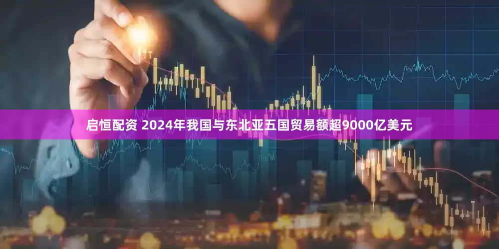 启恒配资 2024年我国与东北亚五国贸易额超9000亿美元