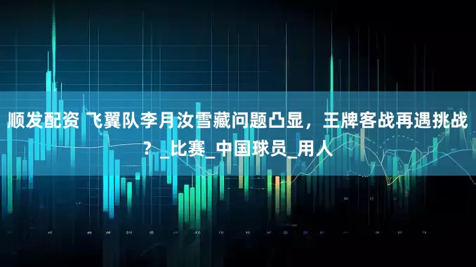 顺发配资 飞翼队李月汝雪藏问题凸显，王牌客战再遇挑战？_比赛_中国球员_用人