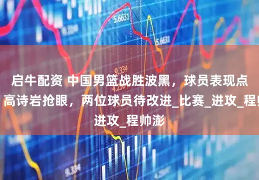 启牛配资 中国男篮战胜波黑，球员表现点评：高诗岩抢眼，两位球员待改进_比赛_进攻_程帅澎