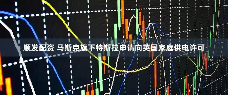 顺发配资 马斯克旗下特斯拉申请向英国家庭供电许可