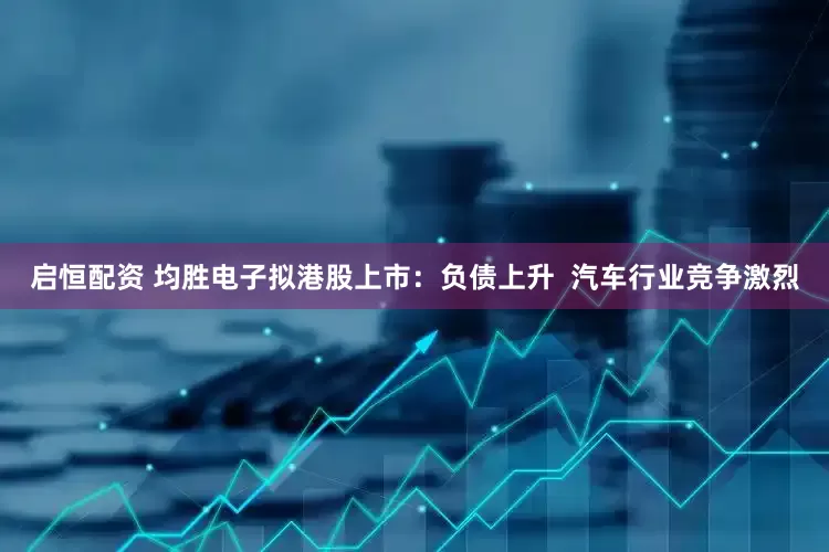 启恒配资 均胜电子拟港股上市：负债上升  汽车行业竞争激烈