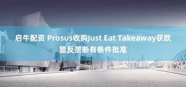 启牛配资 Prosus收购Just Eat Takeaway获欧盟反垄断有条件批准