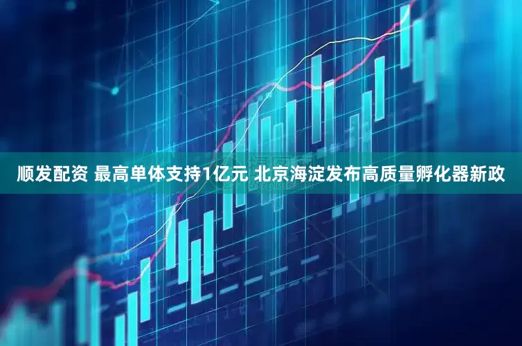 顺发配资 最高单体支持1亿元 北京海淀发布高质量孵化器新政