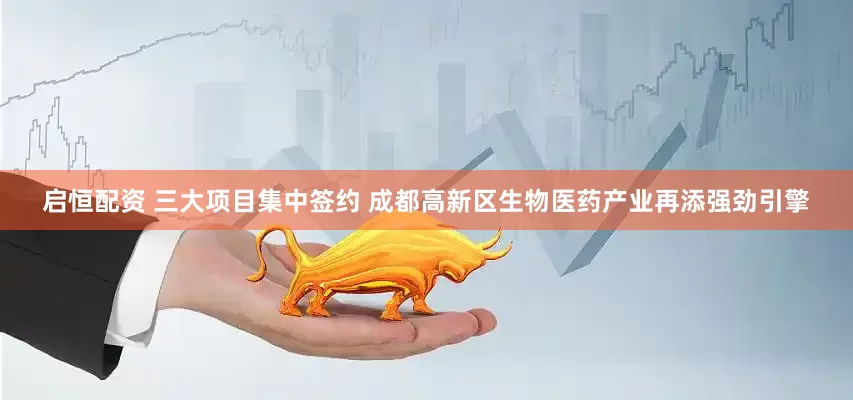 启恒配资 三大项目集中签约 成都高新区生物医药产业再添强劲引擎