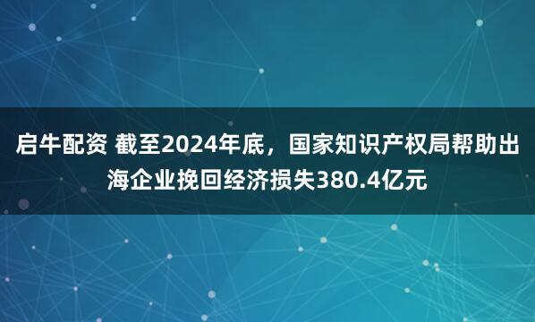 启牛配资 截至2024年底，国家知识产权局帮助出海企业挽回经济损失380.4亿元