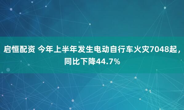 启恒配资 今年上半年发生电动自行车火灾7048起，同比下降44.7%