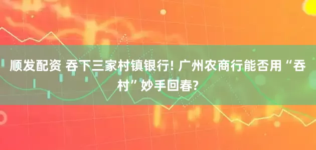 顺发配资 吞下三家村镇银行! 广州农商行能否用“吞村”妙手回春?
