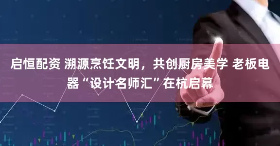启恒配资 溯源烹饪文明，共创厨房美学 老板电器“设计名师汇”在杭启幕