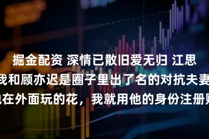 掘金配资 深情已散旧爱无归 江思若顾亦迟白薇薇我和顾亦迟是圈子里出了名的对抗夫妻。 他在外面玩的花，我就用他的身份注册账号，在线求富婆包养。