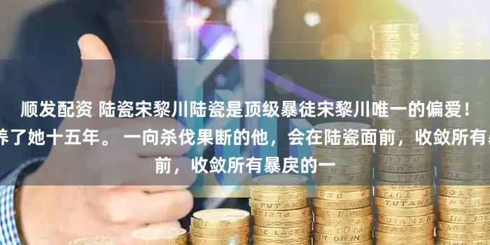 顺发配资 陆瓷宋黎川陆瓷是顶级暴徒宋黎川唯一的偏爱！ 宋黎川养了她十五年。 一向杀伐果断的他，会在陆瓷面前，收敛所有暴戾的一