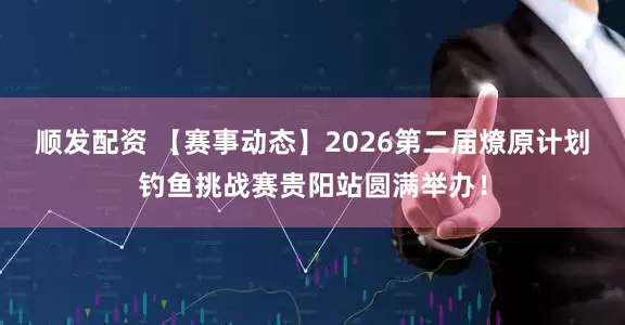顺发配资 【赛事动态】2026第二届燎原计划钓鱼挑战赛贵阳站圆满举办！
