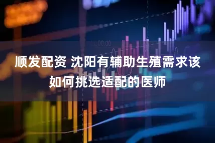 顺发配资 沈阳有辅助生殖需求该如何挑选适配的医师